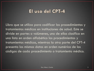Libro que se utiliza para codificar los procedimientos y
tratamientos médicos en instituciones de salud. Este se
divide en partes o volúmenes, uno de ellos clasifica en
una lista en orden alfabético los procedimientos y
tratamientos médicos, mientras la otra parte del CPT-4
presenta los mismos datos en orden numérico de los
códigos de cada procedimiento o tratamiento médico.
Dra. Nitza I. Cortés 3
 