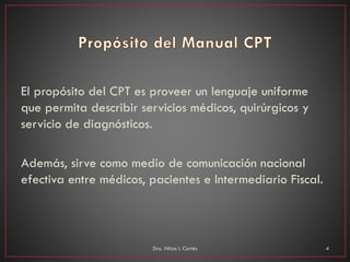 El propósito del CPT es proveer un lenguaje uniforme
que permita describir servicios médicos, quirúrgicos y
servicio de diagnósticos.
Además, sirve como medio de comunicación nacional
efectiva entre médicos, pacientes e Intermediario Fiscal.
Dra. Nitza I. Cortés 4
 