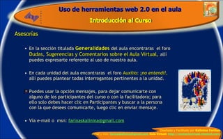 Asesorías En la sección titulada   Generalidades   del aula encontraras  el foro  Dudas, Sugerencias y Comentarios sobre el Aula Virtual ,  allí puedes expresarte referente al uso de nuestra aula. En cada unidad del aula encontraras  el foro  Auxilio: ¡ no entendí!,  allí puedes plantear todas interrogantes pertinentes a la unidad. Puedes usar la opción mensajes, para dejar comunicarte con alguno de los participantes del curso o con la facilitadora; para ello solo debes hacer clic en Participantes y buscar a la persona con la que desees comunicarte, luego clic en enviar mensaje. Vía e-mail o  msn:  [email_address] 