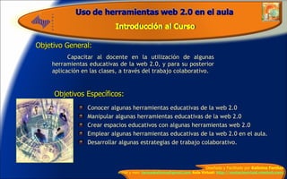 Objetivo General: Capacitar al docente en la utilización de algunas herramientas educativas de la web 2.0, y para su posterior aplicación en las clases, a través del trabajo colaborativo.  Objetivos Específicos: Conocer algunas herramientas educativas de la web 2.0 Manipular algunas herramientas educativas de la web 2.0  Crear espacios educativos con algunas herramientas web 2.0  Emplear algunas herramientas educativas de la web 2.0 en el aula. Desarrollar algunas estrategias de trabajo colaborativo. 