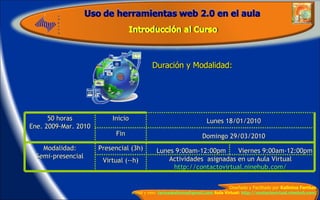 Duración y Modalidad: 50 horas Ene. 2009-Mar. 2010 Inicio Lunes 18/01/2010 Fin Domingo 29/03/2010 Modalidad: Semi-presencial Presencial (3h) Lunes 9:00am-12:00pm Viernes 9:00am-12:00pm Virtual (--h) Actividades  asignadas en un Aula Virtual http://contactovirtual.ninehub.com/ 