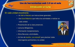 En cada unidad encontrarás: Un  Voki  o  Podcast  con instrucciones generales. Una  Guía Didáctica  que indica las actividades a realizar en cada unidad. Presentación de la clase presencial. Lecturas Obligatorias. Información Complementaria. Otros Recursos y Actividades. Un foro de  Auxilio : ¡no entendí!   para plantear todas interrogantes pertinentes a la unidad. 