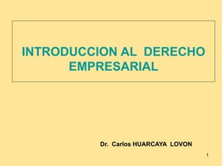 1
INTRODUCCION AL DERECHO
EMPRESARIAL
Dr. Carlos HUARCAYA LOVON
 