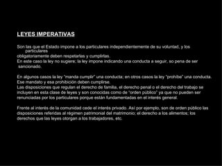 LEYES IMPERATIVAS Son las que el Estado impone a los particulares independientemente de su voluntad, y los particulares obligatoriamente deben respetarlas y cumplirlas. En este caso la ley no sugiere; la ley impone indicando una conducta a seguir, so pena de ser sancionado. En algunos casos la ley “manda cumplir” una conducta; en otros casos la ley “prohíbe” una conducta. Ese mandato y esa prohibición deben cumplirse. Las disposiciones que regulan el derecho de familia, el derecho penal o el derecho del trabajo se incluyen en esta clase de leyes y son conocidas como de “orden público” ya que no pueden ser renunciadas por los particulares porque están fundamentadas en el interés general. Frente al interés de la comunidad cede el interés privado. Así por ejemplo, son de orden público las disposiciones referidas al régimen patrimonial del matrimonio; el derecho a los alimentos; los derechos que las leyes otorgan a los trabajadores, etc. 