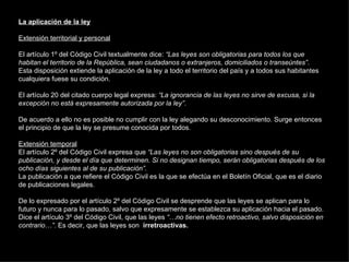 La aplicación de la ley Extensión territorial y personal El artículo 1º del Código Civil textualmente dice:  “Las leyes son obligatorias para todos los que habitan el territorio de la República, sean ciudadanos o extranjeros, domiciliados o transeúntes” . Esta disposición extiende la aplicación de la ley a todo el territorio del país y a todos sus habitantes cualquiera fuese su condición. El artículo 20 del citado cuerpo legal expresa:  “La ignorancia de las leyes no sirve de excusa, si la excepción no está expresamente autorizada por la ley” . De acuerdo a ello no es posible no cumplir con la ley alegando su desconocimiento. Surge entonces el principio de que la ley se presume conocida por todos. Extensión temporal El artículo 2º del Código Civil expresa que  “Las leyes no son obligatorias sino después de su publicación, y desde el día que determinen. Si no designan tiempo, serán obligatorias después de los ocho días siguientes al de su publicación” . La publicación a que refiere el Código Civil es la que se efectúa en el Boletín Oficial, que es el diario de publicaciones legales. De lo expresado por el artículo 2º del Código Civil se desprende que las leyes se aplican para lo futuro y nunca para lo pasado, salvo que expresamente se establezca su aplicación hacia el pasado. Dice el artículo 3º del Código Civil, que las leyes  “…no tienen efecto retroactivo, salvo disposición en contrario…” . Es decir, que las leyes son  irretroactivas. 
