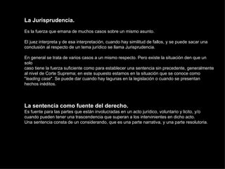 La Jurisprudencia. Es la fuerza que emana de muchos casos sobre un mismo asunto. El juez interpreta y de esa interpretación, cuando hay similitud de fallos, y se puede sacar una conclusión al respecto de un tema jurídico se llama Jurisprudencia. En general se trata de varios casos a un mismo respecto. Pero existe la situación den que un solo caso tiene la fuerza suficiente como para establecer una sentencia sin precedente, generalmente al nivel de Corte Suprema; en este supuesto estamos en la situación que se conoce como " leading case ". Se puede dar cuando hay lagunas en la legislación o cuando se presentan hechos inéditos. La sentencia como fuente del derecho. Es fuente para las partes que están involucradas en un acto jurídico, voluntario y licito, y/o cuando pueden tener una trascendencia que superan a los intervinientes en dicho acto. Una sentencia consta de un considerando, que es una parte narrativa, y una parte resolutoria. 