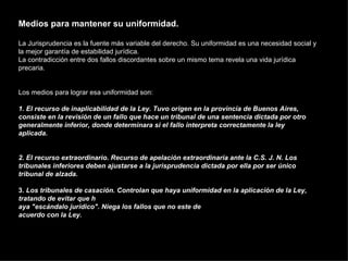 Medios para mantener su uniformidad. La Jurisprudencia es la fuente más variable del derecho. Su uniformidad es una necesidad social y la mejor garantía de estabilidad jurídica. La contradicción entre dos fallos discordantes sobre un mismo tema revela una vida jurídica precaria. Los medios para lograr esa uniformidad son: 1. El recurso de inaplicabilidad de la Ley. Tuvo origen en la provincia de Buenos Aires, consiste en la revisión de un fallo que hace un tribunal de una sentencia dictada por otro generalmente inferior, donde determinara si el fallo interpreta correctamente la ley aplicada. 2. El recurso extraordinario. Recurso de apelación extraordinaria ante la C.S. J. N. Los tribunales inferiores deben ajustarse a la jurisprudencia dictada por ella por ser único tribunal de alzada. 3.  Los tribunales de casación. Controlan que haya uniformidad en la aplicación de la Ley, tratando de evitar que h aya "escándalo jurídico". Niega los fallos que no este de acuerdo con la Ley. 