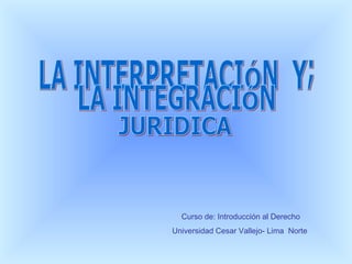 Curso de: Introducción al Derecho Universidad Cesar Vallejo- Lima  Norte LA INTERPRETACIÓN  Y; LA INTEGRACIÓN  JURIDICA 