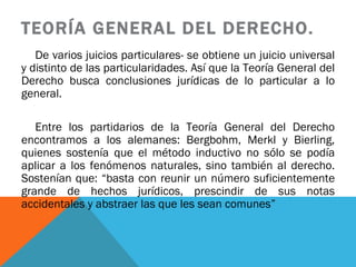 TEORÍA GENERAL DEL DERECHO. De varios juicios particulares- se obtiene un juicio universal y distinto de las particularidades. Así que la Teoría General del Derecho busca conclusiones jurídicas de lo particular a lo general.  Entre los partidarios de la Teoría General del Derecho encontramos a los alemanes: Bergbohm, Merkl y Bierling, quienes sostenía que el método inductivo no sólo se podía aplicar a los fenómenos naturales, sino también al derecho. Sostenían que: “basta con reunir un número suficientemente grande de hechos jurídicos, prescindir de sus notas accidentales y abstraer las que les sean comunes” 
