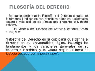 FILOSOFÍA DEL DERECHO Se puede decir que la Filosofía del Derecho estudia los fenómenos jurídicos en sus principios primeros, universales, llegando más allá de los límites que presente el Derecho Positivo.  Del Vecchio (en Filosofía del Derecho, editorial Bosch, 1960) dice: “ Filosofía del Derecho es la disciplina que define el derecho en su universalidad lógica, investiga los fundamentos y los caracteres generales de su desarrollo histórico, y lo valora según el ideal de justicia trazado por la pura razón”.   