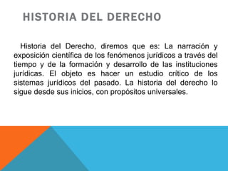 HISTORIA DEL DERECHO Historia del Derecho, diremos que es: La narración y exposición científica de los fenómenos jurídicos a través del tiempo y de la formación y desarrollo de las instituciones jurídicas. El objeto es hacer un estudio crítico de los sistemas jurídicos del pasado. La historia del derecho lo sigue desde sus inicios, con propósitos universales.  