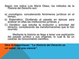 Según nos indica Luis María Olaso, los métodos de la Historia del Derecho son:  a) cronológico: concatenando fenómenos jurídicos en el tiempo,  b) Sistemático: Dividiendo el pasado en épocas para analizar en ellas las instituciones jurídicas, y  C) Genético: que estudia la evolución y actividad del derecho, considerando las transformaciones que le han ocurrido. Mediante la historia se llega a tener una explicación del pasado jurídico y sus orígenes, lo cual le da un carácter de conocimiento científico.  Dice Schopenhauer: “La Historia del Derecho es  un saber, no una ciencia”. 