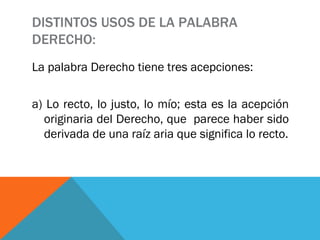 DISTINTOS USOS DE LA PALABRA DERECHO: La palabra Derecho tiene tres acepciones:  a) Lo recto, lo justo, lo mío; esta es la acepción originaria del Derecho, que  parece haber sido derivada de una raíz aria que significa lo recto. 
