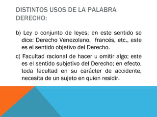 DISTINTOS USOS DE LA PALABRA DERECHO: b) Ley o conjunto de leyes; en este sentido se dice: Derecho Venezolano,  francés, etc., este es el sentido objetivo del Derecho. c) Facultad racional de hacer u omitir algo; este es el sentido subjetivo del Derecho; en efecto, toda facultad en su carácter de accidente, necesita de un sujeto en quien residir. 
