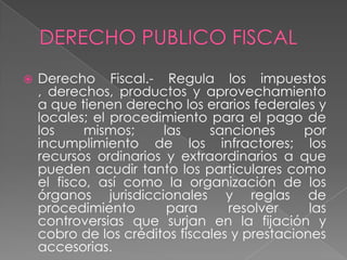  Derecho Fiscal.- Regula los impuestos
, derechos, productos y aprovechamiento
a que tienen derecho los erarios federales y
locales; el procedimiento para el pago de
los mismos; las sanciones por
incumplimiento de los infractores; los
recursos ordinarios y extraordinarios a que
pueden acudir tanto los particulares como
el fisco, así como la organización de los
órganos jurisdiccionales y reglas de
procedimiento para resolver las
controversias que surjan en la fijación y
cobro de los créditos fiscales y prestaciones
accesorias.
 