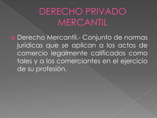  Derecho Mercantil.- Conjunto de normas
jurídicas que se aplican a los actos de
comercio legalmente calificados como
tales y a los comerciantes en el ejercicio
de su profesión.
 