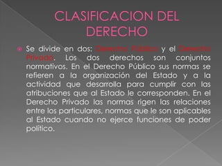  Se divide en dos: Derecho Público y el Derecho
Privado. Los dos derechos son conjuntos
normativos. En el Derecho Público sus normas se
refieren a la organización del Estado y a la
actividad que desarrolla para cumplir con las
atribuciones que al Estado le corresponden. En el
Derecho Privado las normas rigen las relaciones
entre los particulares, normas que le son aplicables
al Estado cuando no ejerce funciones de poder
político.
 