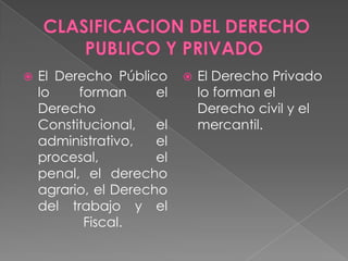 El Derecho Público
lo forman el
Derecho
Constitucional, el
administrativo, el
procesal, el
penal, el derecho
agrario, el Derecho
del trabajo y el
Fiscal.
 El Derecho Privado
lo forman el
Derecho civil y el
mercantil.
 