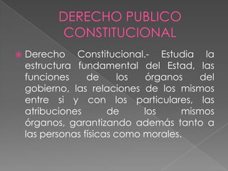  Derecho Constitucional.- Estudia la
estructura fundamental del Estad, las
funciones de los órganos del
gobierno, las relaciones de los mismos
entre si y con los particulares, las
atribuciones de los mismos
órganos, garantizando además tanto a
las personas físicas como morales.
 