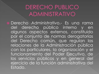  Derecho Administrativo.- Es una rama
del derecho público interno y en
algunos aspectos externos, constituido
por el conjunto de normas derogatorias
del Derecho común, que regulan las
relaciones de la Administración pública
con los particulares, la organización y el
funcionamiento del Poder Ejecutivo, de
los servicios públicos y en general del
ejercicio de la función administrativa del
Estado.
 