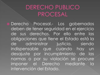  Derecho Procesal.- Los gobernados
deben de tener seguridad en el ejercicio
de sus derechos. Por ello entre las
obligaciones que tiene el Estado está la
de administrar justicia, siendo
indispensable que cuando hay un
desajuste por incumplimiento de las
normas o por su violación se procure
imponer el Derecho mediante la
intervención del Estado.
 