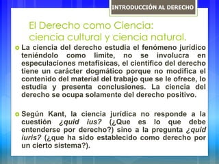 El Derecho como Ciencia:
ciencia cultural y ciencia natural.
 La ciencia del derecho estudia el fenómeno jurídico
teniéndolo como limite, no se involucra en
especulaciones metafísicas, el científico del derecho
tiene un carácter dogmático porque no modifica el
contenido del material del trabajo que se le ofrece, lo
estudia y presenta conclusiones. La ciencia del
derecho se ocupa solamente del derecho positivo.
 Según Kant, la ciencia jurídica no responde a la
cuestión ¿quid ius? (¿Que es lo que debe
entenderse por derecho?) sino a la pregunta ¿quid
iuris? (¿que ha sido establecido como derecho por
un cierto sistema?).
INTRODUCCIÓN AL DERECHO
 