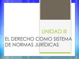 UNIDAD III
EL DERECHO COMO SISTEMA
DE NORMAS JURÍDICAS
 