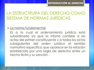 LA ESTRUCTRURA DEL DERECHO COMO
SISTEMA DE NORMAS JURÍDICAS
 La norma fundamental:
Es a la cual el ordenamiento jurídico está
subordinado ya que la misma confiere a los
actos del primer constituyente y a todos los actos
subsiguientes del orden jurídico el sentido
normativo específico que aparece en la relación
establecida por una regla de derecho entre un
hecho ilícito y su sanción.
INTRODUCCIÓN AL DERECHO
 