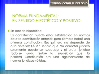 NORMA FUNDAMENTAL:
EN SENTIDO HIPOTÉTICO Y POSITIVO
 En sentido hipotético:
La constitución puede estar establecida en normas
de otra constitución anterior, pero siempre habrá una
primera constitución. Esa primera no depende de
otra anterior; Kelsen señala que “su carácter jurídico
solamente puede ser supuesto y el orden jurídico
todo se funda sobre la suposición que la
primera Constitución era una agrupamiento de
normas jurídicas válidas.
INTRODUCCIÓN AL DERECHO
 