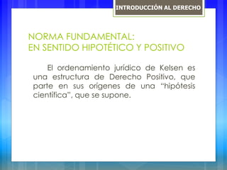 NORMA FUNDAMENTAL:
EN SENTIDO HIPOTÉTICO Y POSITIVO
El ordenamiento jurídico de Kelsen es
una estructura de Derecho Positivo, que
parte en sus orígenes de una “hipótesis
científica”, que se supone.
INTRODUCCIÓN AL DERECHO
 