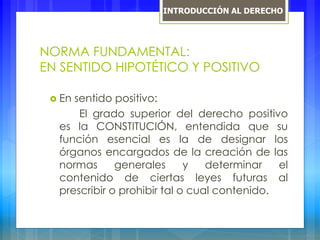 NORMA FUNDAMENTAL:
EN SENTIDO HIPOTÉTICO Y POSITIVO
 En sentido positivo:
El grado superior del derecho positivo
es la CONSTITUCIÓN, entendida que su
función esencial es la de designar los
órganos encargados de la creación de las
normas generales y determinar el
contenido de ciertas leyes futuras al
prescribir o prohibir tal o cual contenido.
INTRODUCCIÓN AL DERECHO
 