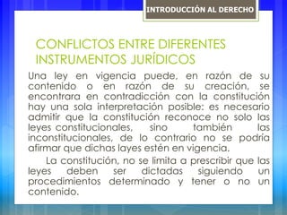 CONFLICTOS ENTRE DIFERENTES
INSTRUMENTOS JURÍDICOS
Una ley en vigencia puede, en razón de su
contenido o en razón de su creación, se
encontrara en contradicción con la constitución
hay una sola interpretación posible: es necesario
admitir que la constitución reconoce no solo las
leyes constitucionales, sino también las
inconstitucionales, de lo contrario no se podría
afirmar que dichas layes estén en vigencia.
La constitución, no se limita a prescribir que las
leyes deben ser dictadas siguiendo un
procedimientos determinado y tener o no un
contenido.
INTRODUCCIÓN AL DERECHO
 