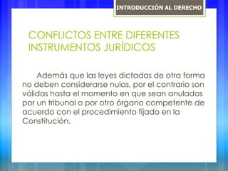CONFLICTOS ENTRE DIFERENTES
INSTRUMENTOS JURÍDICOS
Además que las leyes dictadas de otra forma
no deben considerarse nulas, por el contrario son
válidas hasta el momento en que sean anuladas
por un tribunal o por otro órgano competente de
acuerdo con el procedimiento fijado en la
Constitución.
INTRODUCCIÓN AL DERECHO
 