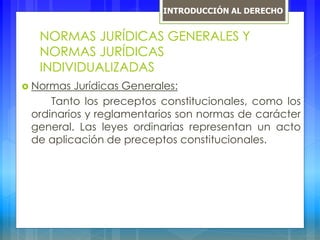 NORMAS JURÍDICAS GENERALES Y
NORMAS JURÍDICAS
INDIVIDUALIZADAS
 Normas Jurídicas Generales:
Tanto los preceptos constitucionales, como los
ordinarios y reglamentarios son normas de carácter
general. Las leyes ordinarias representan un acto
de aplicación de preceptos constitucionales.
INTRODUCCIÓN AL DERECHO
 