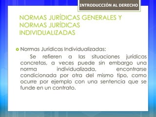 NORMAS JURÍDICAS GENERALES Y
NORMAS JURÍDICAS
INDIVIDUALIZADAS
 Normas Jurídicas Individualizadas:
Se refieren a las situaciones jurídicas
concretas, a veces puede sin embargo una
norma individualizada, encontrarse
condicionada por otra del mismo tipo, como
ocurre por ejemplo con una sentencia que se
funde en un contrato.
INTRODUCCIÓN AL DERECHO
 