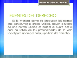 FUENTES DEL DERECHO
Es la manera como se producen las normas
que constituyen el orden jurídico, inquirir la fuente
de una norma jurídica es buscar el punto por el
cual ha salido de las profundidades de la vida
social para aparecer en la superficie del derecho.
INTRODUCCIÓN AL DERECHO
 