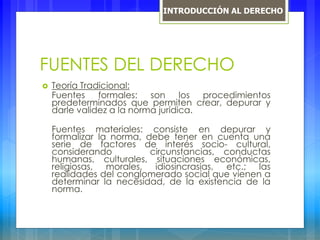 FUENTES DEL DERECHO
 Teoría Tradicional:
Fuentes formales: son los procedimientos
predeterminados que permiten crear, depurar y
darle validez a la norma jurídica.
Fuentes materiales: consiste en depurar y
formalizar la norma, debe tener en cuenta una
serie de factores de interés socio- cultural,
considerando circunstancias, conductas
humanas, culturales, situaciones económicas,
religiosas, morales, idiosincrasias, etc.; las
realidades del conglomerado social que vienen a
determinar la necesidad, de la existencia de la
norma.
INTRODUCCIÓN AL DERECHO
 