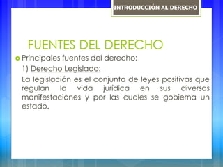 FUENTES DEL DERECHO
 Principales fuentes del derecho:
1) Derecho Legislado:
La legislación es el conjunto de leyes positivas que
regulan la vida jurídica en sus diversas
manifestaciones y por las cuales se gobierna un
estado.
INTRODUCCIÓN AL DERECHO
 