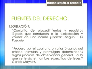 FUENTES DEL DERECHO
LEGISLACIÓN:
“Conjunto de procedimientos y requisitos
lógicos que conducen a la elaboración y
validez de una norma jurídica”. Según Du
Pasquier.
“Proceso por el cual uno o varios órganos del
estado formulan y promulgan determinadas
reglas jurídicas de observancia general, a la
que se le da el nombre específico de leyes.”
García Maynez.
INTRODUCCIÓN AL DERECHO
 