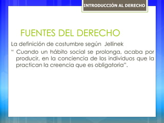 FUENTES DEL DERECHO
La definición de costumbre según Jellinek
“ Cuando un hábito social se prolonga, acaba por
producir, en la conciencia de los individuos que la
practican la creencia que es obligatoria”.
INTRODUCCIÓN AL DERECHO
 