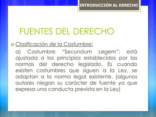 FUENTES DEL DERECHO
 Clasificación de la Costumbre:
a) Costumbre “Secundum Legem”: está
ajustada a los principios establecidos por las
normas del derecho legislado. Es cuando
existen costumbres que siguen a la Ley, se
adaptan a la norma legal existente. (algunos
autores niegan su carácter de fuente ya que
expresa una conducta prevista en la Ley)
INTRODUCCIÓN AL DERECHO
 