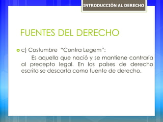 FUENTES DEL DERECHO
 c) Costumbre “Contra Legem”:
Es aquella que nació y se mantiene contraria
al precepto legal. En los países de derecho
escrito se descarta como fuente de derecho.
INTRODUCCIÓN AL DERECHO
 