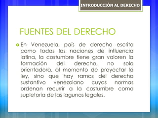 FUENTES DEL DERECHO
 En Venezuela, país de derecho escrito
como todas las naciones de influencia
latina, la costumbre tiene gran valoren la
formación del derecho, no solo
orientadora, al momento de proyectar la
ley, sino que hay ramas del derecho
sustantivo venezolano cuyas normas
ordenan recurrir a la costumbre como
supletoria de las lagunas legales.
INTRODUCCIÓN AL DERECHO
 