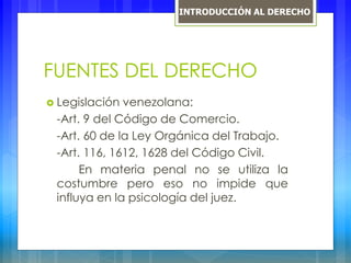 FUENTES DEL DERECHO
 Legislación venezolana:
-Art. 9 del Código de Comercio.
-Art. 60 de la Ley Orgánica del Trabajo.
-Art. 116, 1612, 1628 del Código Civil.
En materia penal no se utiliza la
costumbre pero eso no impide que
influya en la psicología del juez.
INTRODUCCIÓN AL DERECHO
 