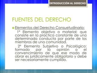 FUENTES DEL DERECHO
 Elementos del Derecho Consuetudinario:
1º Elemento objetivo o material: que
consiste en la practica constante de una
determinada conducta por parte de los
miembros de una comunidad.
2º Elemento Subjetivo o Psicológico:
formado por la opinión o el
convencimiento de que ese modo de
obrar es jurídicamente obligatorio y debe
ser necesariamente cumplido.
INTRODUCCIÓN AL DERECHO
 