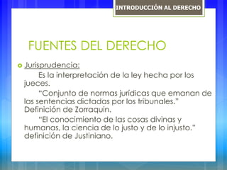 FUENTES DEL DERECHO
 Jurisprudencia:
Es la interpretación de la ley hecha por los
jueces.
“Conjunto de normas jurídicas que emanan de
las sentencias dictadas por los tribunales.”
Definición de Zorraquin.
“El conocimiento de las cosas divinas y
humanas, la ciencia de lo justo y de lo injusto.”
definición de Justiniano.
INTRODUCCIÓN AL DERECHO
 