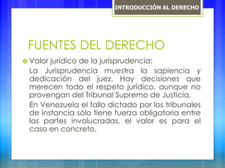 FUENTES DEL DERECHO
 Valor jurídico de la jurisprudencia:
La Jurisprudencia muestra la sapiencia y
dedicación del juez. Hay decisiones que
merecen todo el respeto jurídico, aunque no
provengan del Tribunal Supremo de Justicia.
En Venezuela el fallo dictado por los tribunales
de instancia sólo tiene fuerza obligatoria entre
las partes involucradas, el valor es para el
caso en concreto.
INTRODUCCIÓN AL DERECHO
 
