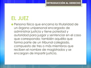 EL JUEZ
 Persona física que encarna la titularidad de
un órgano unipersonal encargado de
administrar justicia y tiene potestad y
autoridad para juzgar y sentenciar en el caso
que corresponda; también aquélla que
forma parte de un tribunal colegiado,
compuesto de tres o más miembros que
reciben el nombre de magistrados y se
encargan de impartir justicia.
INTRODUCCIÓN AL DERECHO
 