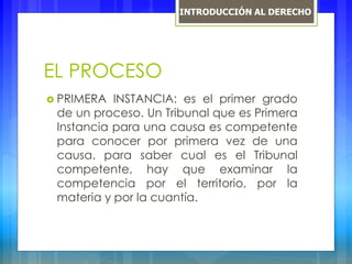 EL PROCESO
 PRIMERA INSTANCIA: es el primer grado
de un proceso. Un Tribunal que es Primera
Instancia para una causa es competente
para conocer por primera vez de una
causa. para saber cual es el Tribunal
competente, hay que examinar la
competencia por el territorio, por la
materia y por la cuantía.
INTRODUCCIÓN AL DERECHO
 