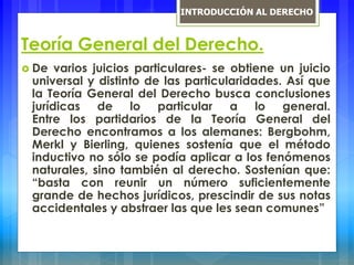 Teoría General del Derecho.
 De varios juicios particulares- se obtiene un juicio
universal y distinto de las particularidades. Así que
la Teoría General del Derecho busca conclusiones
jurídicas de lo particular a lo general.
Entre los partidarios de la Teoría General del
Derecho encontramos a los alemanes: Bergbohm,
Merkl y Bierling, quienes sostenía que el método
inductivo no sólo se podía aplicar a los fenómenos
naturales, sino también al derecho. Sostenían que:
“basta con reunir un número suficientemente
grande de hechos jurídicos, prescindir de sus notas
accidentales y abstraer las que les sean comunes”
INTRODUCCIÓN AL DERECHO
 